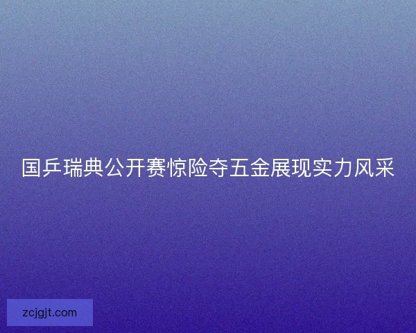 国乒瑞典公开赛惊险夺五金展现实力风采