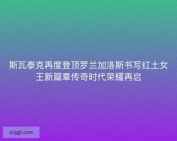 斯瓦泰克再度登顶罗兰加洛斯书写红土女王新篇章传奇时代荣耀再启