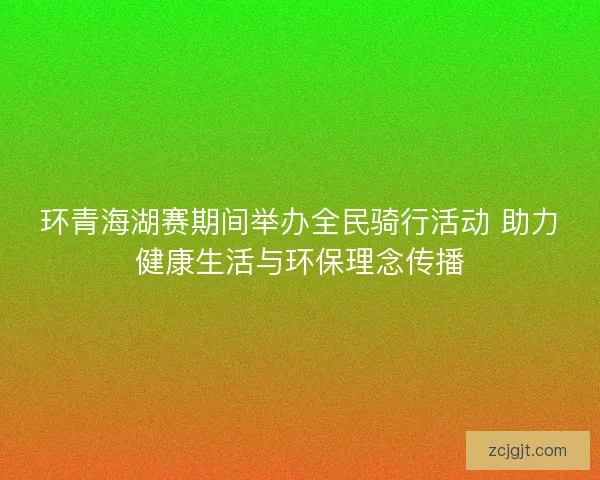 环青海湖赛期间举办全民骑行活动 助力健康生活与环保理念传播