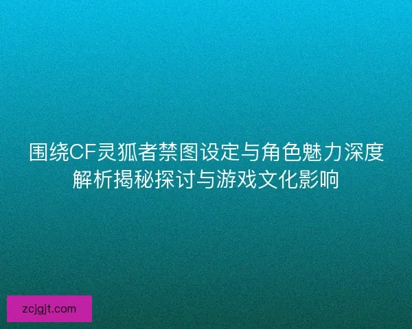 围绕CF灵狐者禁图设定与角色魅力深度解析揭秘探讨与游戏文化影响