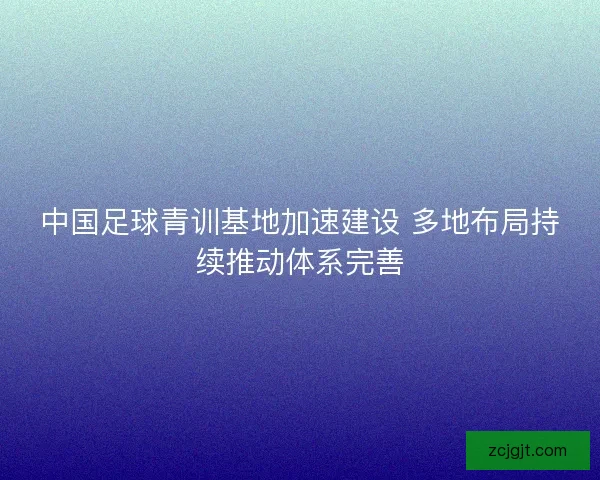 中国足球青训基地加速建设 多地布局持续推动体系完善