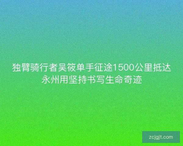 独臂骑行者吴筱单手征途1500公里抵达永州用坚持书写生命奇迹