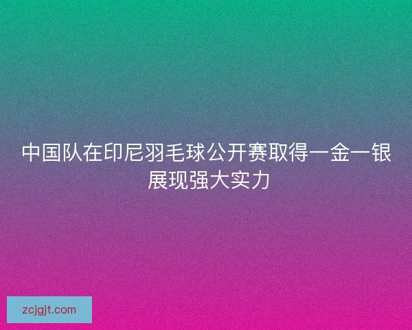 中国队在印尼羽毛球公开赛取得一金一银 展现强大实力