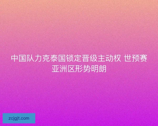 中国队力克泰国锁定晋级主动权 世预赛亚洲区形势明朗